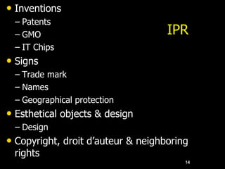 IPR
• Inventions
– Patents
– GMO
– IT Chips
• Signs
– Trade mark
– Names
– Geographical protection
• Esthetical objects & design
– Design
• Copyright, droit d’auteur & neighboring
rights
14
 