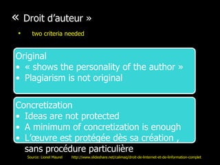 « Droit d’auteur »
Original
• « shows the personality of the author »
• Plagiarism is not original
Concretization
• Ideas are not protected
• A minimum of concretization is enough
• L’œuvre est protégée dès sa création ,
sans procédure particulière
• two criteria needed
Source: Lionel Maurel http://www.slideshare.net/calimaq/droit-de-linternet-et-de-linformation-complet
 
