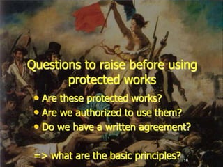 16
Questions to raise before using
protected works
• Are these protected works?
• Are we authorized to use them?
• Do we have a written agreement?
=> what are the basic principles?
 