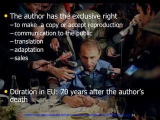 24
• The author has the exclusive right
– to make a copy or accept reproduction
– communication to the public
– translation
– adaptation
– sales
• Duration in EU: 70 years after the author’s
death
Crédit image: http://www.rtbf.be/culture/wp-content/uploads/2010/11/AFPgoncourt1.jpg
 