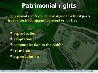 25
Patrimonial rights
Patrimonial rights could be assigned to a third party
trout a contract, against payment or for free
reproduction
adaptation
communication to the public
translation
representation
Crédit image: http://www.moneyandfinanceblog.com/wp-content/uploads/2010/07/Money-transfer-sending-money.jpg
 