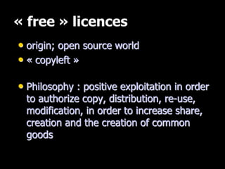 « free » licences
• origin; open source world
• « copyleft »
• Philosophy : positive exploitation in order
to authorize copy, distribution, re-use,
modification, in order to increase share,
creation and the creation of common
goods
 