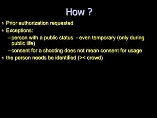 How ?
Prior authorization requested
Exceptions:
–person with a public status - even temporary (only during
public life)
–consent for a shooting does not mean consent for usage
the person needs be identified (>< crowd)
 