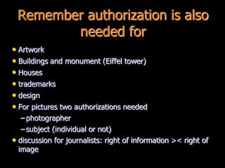 Remember authorization is also
needed for
• Artwork
• Buildings and monument (Eiffel tower)
• Houses
• trademarks
• design
• For pictures two authorizations needed
– photographer
– subject (individual or not)
• discussion for journalists: right of information >< right of
image
 