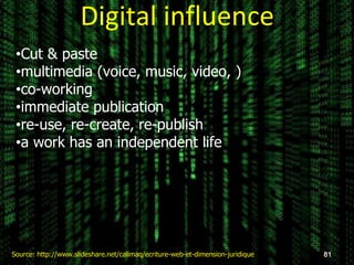 Digital influence
81Source: http://www.slideshare.net/calimaq/ecriture-web-et-dimension-juridique
•Cut & paste
•multimedia (voice, music, video, )
•co-working
•immediate publication
•re-use, re-create, re-publish
•a work has an independent life
 