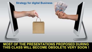 MOST OF THE PRESENTATIONS PROPOSED DURING
THIS CLASS WILL BECOME OBSOLETE VERY SOON !
Strategy for digital Business
 