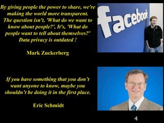 4
By giving people the power to share, we're
making the world more transparent.
The question isn't, 'What do we want to
know about people?', It's, 'What do
people want to tell about themselves?'
Data privacy is outdated !
Mark Zuckerberg
If you have something that you don’t
want anyone to know, maybe you
shouldn’t be doing it in the first place.
Eric Schmidt
 