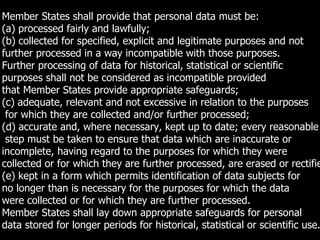 129
Member States shall provide that personal data must be:
(a) processed fairly and lawfully;
(b) collected for specified, explicit and legitimate purposes and not
further processed in a way incompatible with those purposes.
Further processing of data for historical, statistical or scientific
purposes shall not be considered as incompatible provided
that Member States provide appropriate safeguards;
(c) adequate, relevant and not excessive in relation to the purposes
for which they are collected and/or further processed;
(d) accurate and, where necessary, kept up to date; every reasonable
step must be taken to ensure that data which are inaccurate or
incomplete, having regard to the purposes for which they were
collected or for which they are further processed, are erased or rectifie
(e) kept in a form which permits identification of data subjects for
no longer than is necessary for the purposes for which the data
were collected or for which they are further processed.
Member States shall lay down appropriate safeguards for personal
data stored for longer periods for historical, statistical or scientific use.
 