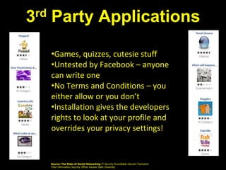 3rd Party Applications
•Games, quizzes, cutesie stuff
•Untested by Facebook – anyone
can write one
•No Terms and Conditions – you
either allow or you don’t
•Installation gives the developers
rights to look at your profile and
overrides your privacy settings!
Source: The Risks of Social Networking IT Security Roundtable Harvard Townsend
Chief Information Security Officer Kansas State University
 