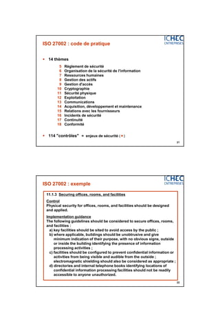 3/06/2015
11
21
ISO 27002 : code de pratique
 14 thèmes
5 Règlement de sécurité
6 Organisation de la sécurité de l'information
7 Ressources humaines
8 Gestion des actifs
9 Gestion d'accès
10 Cryptographie
11 Sécurité physique
12 Exploitation
13 Communications
14 Acquisition, développement et maintenance
15 Relations avec les fournisseurs
16 Incidents de sécurité
17 Continuité
18 Conformité
 114 "contrôles" = enjeux de sécurité ()
22
ISO 27002 : exemple
11.1.3 Securing offices, rooms, and facilities
Control
Physical security for offices, rooms, and facilities should be designed
and applied.
Implementation guidance
The following guidelines should be considered to secure offices, rooms,
and facilities :
a) key facilities should be sited to avoid access by the public ;
b) where applicable, buildings should be unobtrusive and give
minimum indication of their purpose, with no obvious signs, outside
or inside the building identifying the presence of information
processing activities ;
c) facilities should be configured to prevent confidential information or
activities from being visible and audible from the outside ;
electromagnetic shielding should also be considered as appropriate ;
d) directories and internal telephone books identifying locations of
confidential information processing facilities should not be readily
accessible to anyone unauthorized.
 