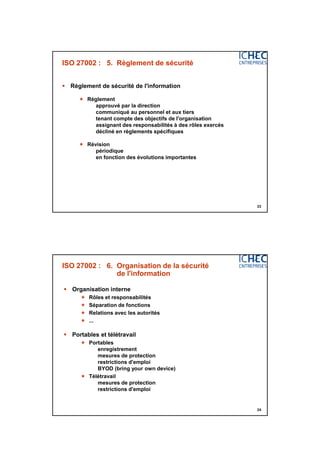 3/06/2015
12
23
ISO 27002 : 5. Règlement de sécurité
 Règlement de sécurité de l'information
 Règlement
approuvé par la direction
communiqué au personnel et aux tiers
tenant compte des objectifs de l'organisation
assignant des responsabilités à des rôles exercés
décliné en règlements spécifiques
 Révision
périodique
en fonction des évolutions importantes
24
ISO 27002 : 6. Organisation de la sécurité
de l'information
 Organisation interne
 Rôles et responsabilités
 Séparation de fonctions
 Relations avec les autorités
 ...
 Portables et télétravail
 Portables
enregistrement
mesures de protection
restrictions d'emploi
BYOD (bring your own device)
 Télétravail
mesures de protection
restrictions d'emploi
 