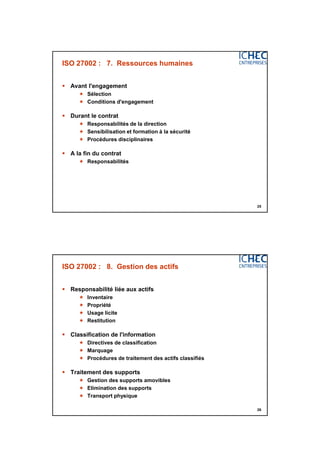 3/06/2015
13
25
ISO 27002 : 7. Ressources humaines
 Avant l'engagement
 Sélection
 Conditions d'engagement
 Durant le contrat
 Responsabilités de la direction
 Sensibilisation et formation à la sécurité
 Procédures disciplinaires
 A la fin du contrat
 Responsabilités
26
ISO 27002 : 8. Gestion des actifs
 Responsabilité liée aux actifs
 Inventaire
 Propriété
 Usage licite
 Restitution
 Classification de l'information
 Directives de classification
 Marquage
 Procédures de traitement des actifs classifiés
 Traitement des supports
 Gestion des supports amovibles
 Elimination des supports
 Transport physique
 