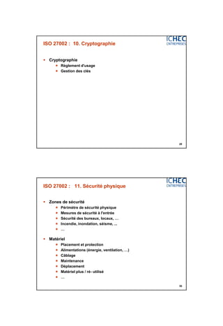 3/06/2015
15
29
ISO 27002 : 10. Cryptographie
 Cryptographie
 Règlement d'usage
 Gestion des clés
30
ISO 27002 : 11. Sécurité physique
 Zones de sécurité
 Périmètre de sécurité physique
 Mesures de sécurité à l'entrée
 Sécurité des bureaux, locaux, …
 Incendie, inondation, séisme, ...
 …
 Matériel
 Placement et protection
 Alimentations (énergie, ventilation, …)
 Câblage
 Maintenance
 Déplacement
 Matériel plus / ré- utilisé
 …
 