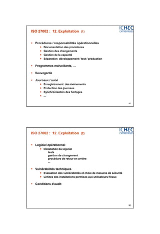 3/06/2015
16
31
ISO 27002 : 12. Exploitation (1)
 Procédures / responsabilités opérationnelles
 Documentation des procédures
 Gestion des changements
 Gestion de la capacité
 Séparation développement / test / production
 Programmes malveillants, …
 Sauvegarde
 Journaux / suivi
 Enregistrement des événements
 Protection des journaux
 Synchronisation des horloges
 ...
32
ISO 27002 : 12. Exploitation (2)
 Logiciel opérationnel
 Installation du logiciel
tests
gestion de changement
procédure de retour en arrière
...
 Vulnérabilités techniques
 Evaluation des vulnérabilités et choix de mesures de sécurité
 Limites des installations permises aux utilisateurs finaux
 Conditions d'audit
 