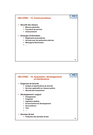 3/06/2015
17
33
ISO 27002 : 13. Communications
 Sécurité des réseaux
 Mesures générales
 Fourniture de services
 Cloisonnement
 Echanges d'information
 Règlements et procédures
 Accords avec les partenaires externes
 Messagerie électronique
 …
34
ISO 27002 : 14. Acquisition, développement
et maintenance
 Exigences de sécurité
 Analyse et spécifications de sécurité
 Services applicatifs sur réseaux publics
 Sécurité des transactions
 Développement / support
 Changements
 Progiciels
 Ingéniérie système
 Environnement de développement
 Sous-traitance
 Test
 …
 Données de test
 Protection des données de test
 