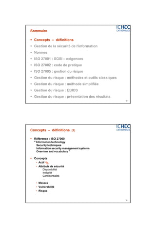 3/06/2015
2
3
Sommaire
 Concepts – définitions
 Gestion de la sécurité de l'information
 Normes
 ISO 27001 : SGSI – exigences
 ISO 27002 : code de pratique
 ISO 27005 : gestion du risque
 Gestion du risque : méthodes et outils classiques
 Gestion du risque : méthode simplifiée
 Gestion du risque : EBIOS
 Gestion du risque : présentation des résultats
4
Concepts – définitions (1)
 Référence : ISO 27000
" Information technology
Security techniques
Information security management systems
Overview and vocabulary "
 Concepts
• Actif
• Attributs de sécurité
Disponibilité
Intégrité
Confidentialité
...
• Menace
• Vulnérabilité
• Risque

 