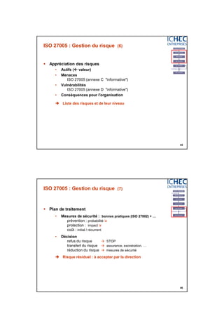 3/06/2015
23
45
ISO 27005 : Gestion du risque (6)
 Appréciation des risques
• Actifs ( valeur)
• Menaces
ISO 27005 (annexe C "informative")
• Vulnérabilités
ISO 27005 (annexe D "informative")
• Conséquences pour l'organisation
 Liste des risques et de leur niveau
46
ISO 27005 : Gestion du risque (7)
 Plan de traitement
• Mesures de sécurité : bonnes pratiques (ISO 27002) + …
prévention : probabilité 
protection : impact 
coût : initial / récurrent
• Décision
refus du risque  STOP
transfert du risque  assurance, exonération, …
réduction du risque  mesures de sécurité
 Risque résiduel : à accepter par la direction
 