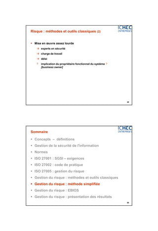 3/06/2015
25
49
Risque : méthodes et outils classiques (2)
 Mise en œuvre assez lourde
 experts en sécurité
 charge de travail
 délai
? implication du propriétaire fonctionnel du système ?
[business owner]
50
Sommaire
 Concepts – définitions
 Gestion de la sécurité de l'information
 Normes
 ISO 27001 : SGSI – exigences
 ISO 27002 : code de pratique
 ISO 27005 : gestion du risque
 Gestion du risque : méthodes et outils classiques
 Gestion du risque : méthode simplifiée
 Gestion du risque : EBIOS
 Gestion du risque : présentation des résultats
 