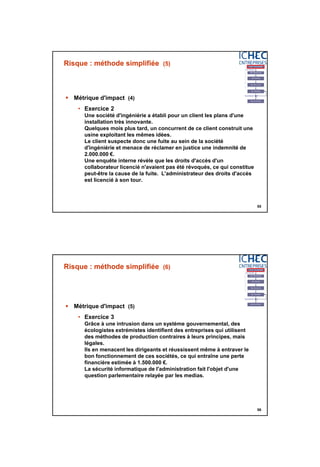 3/06/2015
28
55
Risque : méthode simplifiée (5)
 Métrique d'impact (4)
• Exercice 2
Une société d'ingéniérie a établi pour un client les plans d'une
installation très innovante.
Quelques mois plus tard, un concurrent de ce client construit une
usine exploitant les mêmes idées.
Le client suspecte donc une fuite au sein de la société
d'ingéniérie et menace de réclamer en justice une indemnité de
2.000.000 €.
Une enquête interne révèle que les droits d'accès d'un
collaborateur licencié n'avaient pas été révoqués, ce qui constitue
peut-être la cause de la fuite. L'administrateur des droits d'accès
est licencié à son tour.
56
Risque : méthode simplifiée (6)
 Métrique d'impact (5)
• Exercice 3
Grâce à une intrusion dans un système gouvernemental, des
écologistes extrémistes identifient des entreprises qui utilisent
des méthodes de production contraires à leurs principes, mais
légales.
Ils en menacent les dirigeants et réussissent même à entraver le
bon fonctionnement de ces sociétés, ce qui entraîne une perte
financière estimée à 1.500.000 €.
La sécurité informatique de l'administration fait l'objet d'une
question parlementaire relayée par les medias.
 