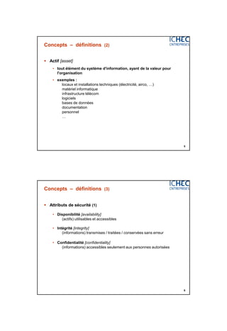3/06/2015
3
5
Concepts – définitions (2)
 Actif [asset]
• tout élément du système d'information, ayant de la valeur pour
l'organisation
• exemples :
locaux et installations techniques (électricité, airco, …)
matériel informatique
infrastructure télécom
logiciels
bases de données
documentation
personnel
…
6
Concepts – définitions (3)
 Attributs de sécurité (1)
• Disponibilité [availability]
(actifs) utilisables et accessibles
• Intégrité [integrity]
(informations) transmises / traitées / conservées sans erreur
• Confidentialité [confidentiality]
(informations) accessibles seulement aux personnes autorisées
 