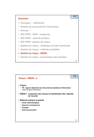 3/06/2015
36
71
Sommaire
 Concepts – définitions
 Gestion de la sécurité de l'information
 Normes
 ISO 27001 : SGSI – exigences
 ISO 27002 : code de pratique
 ISO 27005 : gestion du risque
 Gestion du risque : méthodes et outils classiques
 Gestion du risque : méthode simplifiée
 Gestion du risque : EBIOS
 Gestion du risque : présentation des résultats
72
Risque : EBIOS (1)
 Origine
• FR : Agence Nationale de la Sécurité des Systèmes d'Information
www.ssi.gouv.fr/fr/anssi/
 EBIOS = Expression des Besoins et Identification des Objectifs
de Sécurité
 Méthode publique et gratuite
• Guide méthodologique
• Base de connaissances
• Exemple
• Outil documentaire
 