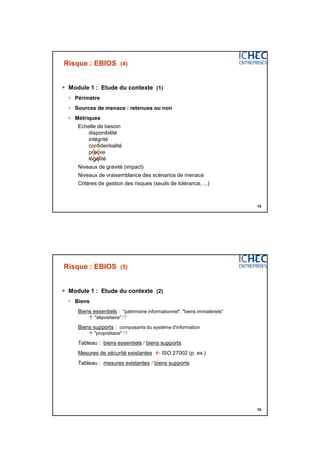 3/06/2015
38
75
Risque : EBIOS (4)
 Module 1 : Etude du contexte (1)
• Périmètre
• Sources de menace : retenues ou non
• Métriques
Echelle de besoin
disponibilité
intégrité
confidentialité
preuve
légalité
Niveaux de gravité (impact)
Niveaux de vraisemblance des scénarios de menace
Critères de gestion des risques (seuils de tolérance, ...)

76
Risque : EBIOS (5)
 Module 1 : Etude du contexte (2)
• Biens
Biens essentiels : "patrimoine informationnel", "biens immatériels"
 "dépositaire" !?
Biens supports : composants du système d'information
 "propriétaire" !?
Tableau : biens essentiels / biens supports
Mesures de sécurité existantes  ISO 27002 (p. ex.)
Tableau : mesures existantes / biens supports
 