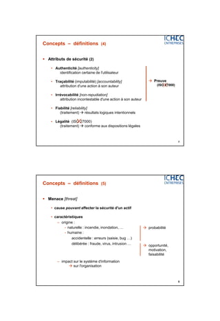 3/06/2015
4
7
Concepts – définitions (4)
 Attributs de sécurité (2)
• Authenticité [authenticity]
identification certaine de l'utilisateur
• Traçabilité (imputabilité) [accountability]
attribution d'une action à son auteur
• Irrévocabilité [non-repudiation]
attribution incontestable d'une action à son auteur
• Fiabilité [reliability]
(traitement)  résultats logiques intentionnels
• Légalité (ISO 27000)
(traitement)  conforme aux dispositions légales

 Preuve
(ISO 27000)
8
Concepts – définitions (5)
 Menace [threat]
• cause pouvant affecter la sécurité d'un actif
• caractéristiques
– origine :
- naturelle : incendie, inondation, …
- humaine :
accidentelle : erreurs (saisie, bug …)
délibérée : fraude, virus, intrusion …
– impact sur le système d'information
 sur l'organisation
 probabilité
 opportunité,
motivation,
faisabilité
 