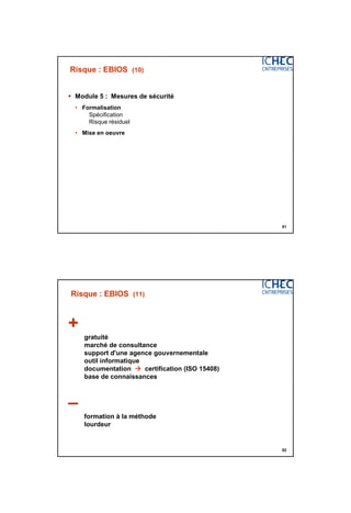 3/06/2015
41
81
Risque : EBIOS (10)
 Module 5 : Mesures de sécurité
• Formalisation
Spécification
Risque résiduel
• Mise en oeuvre
82
Risque : EBIOS (11)
+
gratuité
marché de consultance
support d'une agence gouvernementale
outil informatique
documentation  certification (ISO 15408)
base de connaissances
–
formation à la méthode
lourdeur
 
