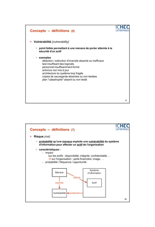 3/06/2015
5
9
Concepts – définitions (6)
 Vulnérabilité [vulnerability]
• point faible permettant à une menace de porter atteinte à la
sécurité d'un actif
• exemples
détection / extinction d'incendie absente ou inefficace
test insuffisant des logiciels
personnel insuffisamment formé
antivirus non mis à jour
architecture du système trop fragile
copies de sauvegarde absentes ou non testées
plan "catastrophe" absent ou non testé
10
Concepts – définitions (7)
 Risque [risk]
• probabilité qu'une menace exploite une vulnérabilité du système
d'information pour affecter un actif de l'organisation
• caractéristiques :
- impact
sur les actifs : disponibilité, intégrité, confidentialité, …
 sur l'organisation : perte financière, image, …
- probabilité / fréquence / opportunité
 