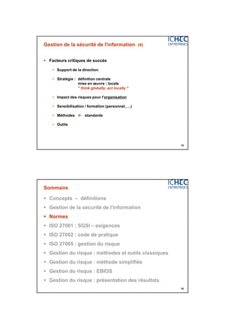 3/06/2015
8
15
Gestion de la sécurité de l'information (4)
 Facteurs critiques de succès
• Support de la direction
• Stratégie : définition centrale
mise en œuvre : locale
" think globally, act locally "
• Impact des risques pour l'organisation
• Sensibilisation / formation (personnel, …)
• Méthodes  standards
• Outils
16
Sommaire
 Concepts – définitions
 Gestion de la sécurité de l'information
 Normes
 ISO 27001 : SGSI – exigences
 ISO 27002 : code de pratique
 ISO 27005 : gestion du risque
 Gestion du risque : méthodes et outils classiques
 Gestion du risque : méthode simplifiée
 Gestion du risque : EBIOS
 Gestion du risque : présentation des résultats
 