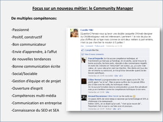 For internal use onlyFor internal use only
Focus sur un nouveau métier: le Community Manager
De multiples compétences:
-Passionné
-Positif, constructif
-Bon communicateur
-Envie d’apprendre, à l’affut
de nouvelles tendances
-Bonne communication écrite
-Social/Sociable
-Gestion d’équipe et de projet
-Ouverture d’esprit
-Compétences multi-média
-Communication en entreprise
-Connaissance du SEO et SEA
 