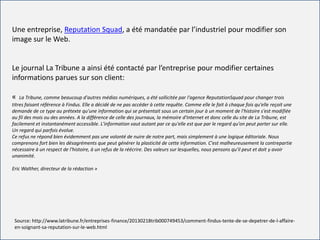 For internal use only
Une entreprise, Reputation Squad, a été mandatée par l’industriel pour modifier son
image sur le Web.
Le journal La Tribune a ainsi été contacté par l’entreprise pour modifier certaines
informations parues sur son client:
« La Tribune, comme beaucoup d'autres médias numériques, a été sollicitée par l'agence ReputationSquad pour changer trois
titres faisant référence à Findus. Elle a décidé de ne pas accéder à cette requête. Comme elle le fait à chaque fois qu'elle reçoit une
demande de ce type au prétexte qu'une information qui se présentait sous un certain jour à un moment de l'histoire s'est modifiée
au fil des mois ou des années. A la différence de celle des journaux, la mémoire d'Internet et donc celle du site de La Tribune, est
facilement et instantanément accessible. L'information vaut autant par ce qu'elle est que par le regard qu'on peut porter sur elle.
Un regard qui parfois évolue.
Ce refus ne répond bien évidemment pas une volonté de nuire de notre part, mais simplement à une logique éditoriale. Nous
comprenons fort bien les désagréments que peut générer la plasticité de cette information. C'est malheureusement la contrepartie
nécessaire à un respect de l'histoire, à un refus de la réécrire. Des valeurs sur lesquelles, nous pensons qu'il peut et doit y avoir
unanimité.
Eric Walther, directeur de la rédaction »
Source: http://www.latribune.fr/entreprises-finance/20130218trib000749453/comment-findus-tente-de-se-depetrer-de-l-affaire-
en-soignant-sa-reputation-sur-le-web.html
 