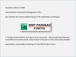 For internal use onlyFor internal use only
Facebook: début en 2009
Internalisation Community Management: 2011
Qui? Salariés des centres téléphoniques et des spécialistes numériques
« Nos fans aiment donner leur avis et qu'on les écoute. Mais le sujet doit intéresser
l'ensemble de la communauté, il faut essayer d'ennuyer le moins de monde possible »
Julie London, responsable marketing 2.0 chez BNP Paribas France
 