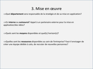 For internal use only
3. Mise en œuvre
Quel département sera responsable de la stratégie et de sa mise en application?
En interne ou outsourcé? Appel à un partenaire externe pour la mise en
application/des idées?
Quels sont les moyens disponibles et quel(s) horizon(s)?
Quelles sont les ressources disponibles au sein de l’entreprise? Faut-il envisager de
créer une équipe dédiée à cela, de recruter de nouvelles personnes?
 