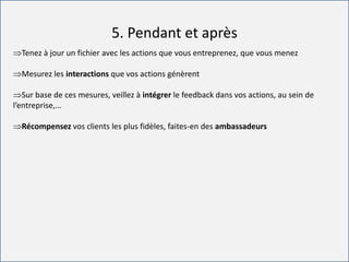 For internal use only
5. Pendant et après
Tenez à jour un fichier avec les actions que vous entreprenez, que vous menez
Mesurez les interactions que vos actions génèrent
Sur base de ces mesures, veillez à intégrer le feedback dans vos actions, au sein de
l’entreprise,…
Récompensez vos clients les plus fidèles, faites-en des ambassadeurs
 