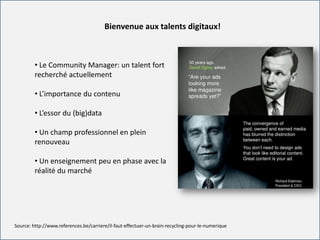 For internal use onlyFor internal use only
Bienvenue aux talents digitaux!
Source: http://www.references.be/carriere/il-faut-effectuer-un-brain-recycling-pour-le-numerique
• Le Community Manager: un talent fort
recherché actuellement
• L’importance du contenu
• L’essor du (big)data
• Un champ professionnel en plein
renouveau
• Un enseignement peu en phase avec la
réalité du marché
 