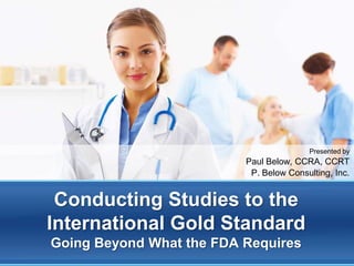 Presented by
                          Paul Below, CCRA, CCRT
                           P. Below Consulting, Inc.


 Conducting Studies to the
International Gold Standard
Going Beyond What the FDA Requires
 