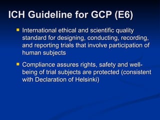 International ethical and scientific quality standard for designing, conducting, recording, and reporting trials that involve participation of human subjects Compliance assures rights, safety and well-being of trial subjects are protected (consistent with Declaration of Helsinki) ICH Guideline for GCP (E6) 