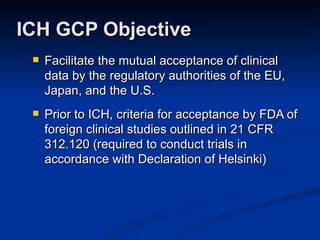 Facilitate the mutual acceptance of clinical data by the regulatory authorities of the EU, Japan, and the U.S.  Prior to ICH, criteria for acceptance by FDA of foreign clinical studies outlined in 21 CFR 312.120 (required to conduct trials in accordance with Declaration of Helsinki) ICH GCP Objective 