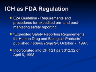 E2A Guideline - Requirements and procedures for expedited pre- and post-marketing safety reporting.  “ Expedited Safety Reporting Requirements for Human Drug and Biological Products” published  Federal Register , October 7, 1997. Incorporated into CFR 21 part 312.32 on  April 6, 1998. ICH as FDA Regulation 