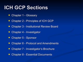 Chapter 1 - Glossary Chapter 2 - Principles of ICH GCP Chapter 3 - Institutional Review Board Chapter 4 - Investigator  Chapter 5 - Sponsor Chapter 6 - Protocol and Amendments Chapter 7 - Investigator’s Brochure Chapter 8 - Essential Documents ICH GCP Sections 