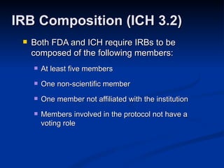Both FDA and ICH require IRBs to be composed of the following members: At least five members One non-scientific member One member not affiliated with the institution Members involved in the protocol not have a voting role IRB Composition (ICH 3.2) 
