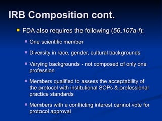 FDA also requires the following ( 56.107a-f ): One scientific member Diversity in race, gender, cultural backgrounds Varying backgrounds - not composed of only one profession Members qualified to assess the acceptability of the protocol with institutional SOPs & professional practice standards Members with a conflicting interest cannot vote for protocol approval IRB Composition cont. 
