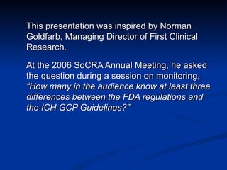 This presentation was inspired by Norman Goldfarb, Managing Director of First Clinical Research. At the 2006 SoCRA Annual Meeting, he asked the question during a session on monitoring,  “How many in the audience know at least three differences between the FDA regulations and the ICH GCP Guidelines?” 