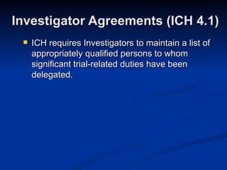 ICH requires Investigators to maintain a list of appropriately qualified persons to whom significant trial-related duties have been delegated. Investigator Agreements (ICH 4.1) 