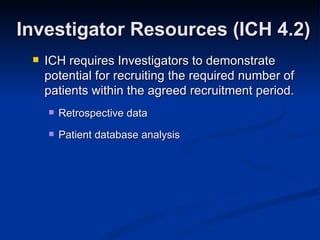 ICH requires Investigators to demonstrate potential for recruiting the required number of patients within the agreed recruitment period.  Retrospective data  Patient database analysis Investigator Resources (ICH 4.2) 