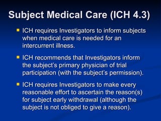 ICH requires Investigators to inform subjects when medical care is needed for an intercurrent illness. ICH recommends that Investigators inform the subject’s primary physician of trial participation (with the subject’s permission). ICH requires Investigators to make every reasonable effort to ascertain the reason(s) for subject early withdrawal (although the subject is not obliged to give a reason). Subject Medical Care (ICH 4.3) 