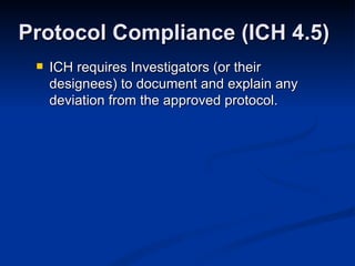 ICH requires Investigators (or their designees) to document and explain any deviation from the approved protocol.  Protocol Compliance (ICH 4.5) 