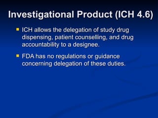 ICH allows the delegation of study drug dispensing, patient counselling, and drug accountability to a designee. FDA has no regulations or guidance concerning delegation of these duties. Investigational Product (ICH 4.6) 
