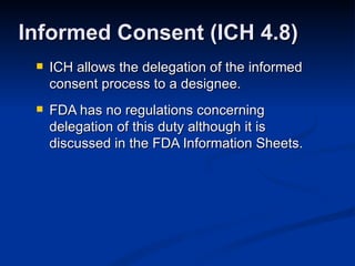 ICH allows the delegation of the informed consent process to a designee. FDA has no regulations concerning delegation of this duty although it is discussed in the FDA Information Sheets. Informed Consent (ICH 4.8) 
